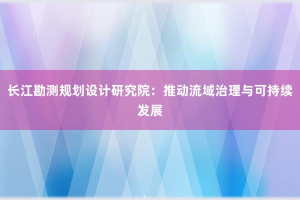 长江勘测规划设计研究院：推动流域治理与可持续发展